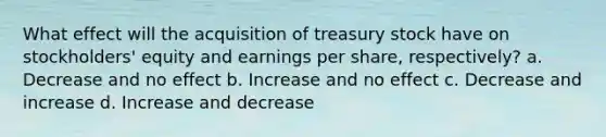 What effect will the acquisition of treasury stock have on stockholders' equity and earnings per share, respectively? a. Decrease and no effect b. Increase and no effect c. Decrease and increase d. Increase and decrease