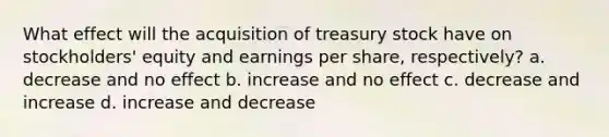 What effect will the acquisition of treasury stock have on stockholders' equity and earnings per share, respectively? a. decrease and no effect b. increase and no effect c. decrease and increase d. increase and decrease