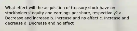 What effect will the acquisition of treasury stock have on stockholders' equity and earnings per share, respectively? a. Decrease and increase b. Increase and no effect c. Increase and decrease d. Decrease and no effect