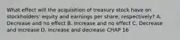 What effect will the acquisition of treasury stock have on stockholders' equity and earnings per share, respectively? A. Decrease and no effect B. Increase and no effect C. Decrease and increase D. Increase and decrease CHAP 16