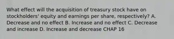 What effect will the acquisition of treasury stock have on stockholders' equity and earnings per share, respectively? A. Decrease and no effect B. Increase and no effect C. Decrease and increase D. Increase and decrease CHAP 16