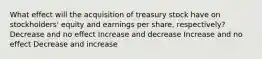 What effect will the acquisition of treasury stock have on stockholders' equity and earnings per share, respectively? Decrease and no effect Increase and decrease Increase and no effect Decrease and increase