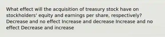 What effect will the acquisition of treasury stock have on stockholders' equity and earnings per share, respectively? Decrease and no effect Increase and decrease Increase and no effect Decrease and increase