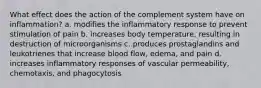 What effect does the action of the complement system have on inflammation? a. modifies the inflammatory response to prevent stimulation of pain b. increases body temperature, resulting in destruction of microorganisms c. produces prostaglandins and leukotrienes that increase blood flow, edema, and pain d. increases inflammatory responses of vascular permeability, chemotaxis, and phagocytosis