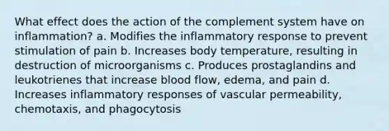 What effect does the action of the complement system have on inflammation? a. Modifies the inflammatory response to prevent stimulation of pain b. Increases body temperature, resulting in destruction of microorganisms c. Produces prostaglandins and leukotrienes that increase blood flow, edema, and pain d. Increases inflammatory responses of vascular permeability, chemotaxis, and phagocytosis