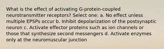 What is the effect of activating G-protein-coupled neurotransmitter receptors? Select one: a. No effect unless multiple EPSPs occur b. Inhibit depolarization of the postsynaptic neuron c. Activate effector proteins such as ion channels or those that synthesize second messengers d. Activate enzymes only at the neuromuscular junction