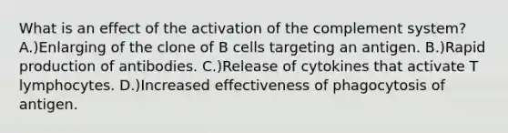 What is an effect of the activation of the complement system? A.)Enlarging of the clone of B cells targeting an antigen. B.)Rapid production of antibodies. C.)Release of cytokines that activate T lymphocytes. D.)Increased effectiveness of phagocytosis of antigen.