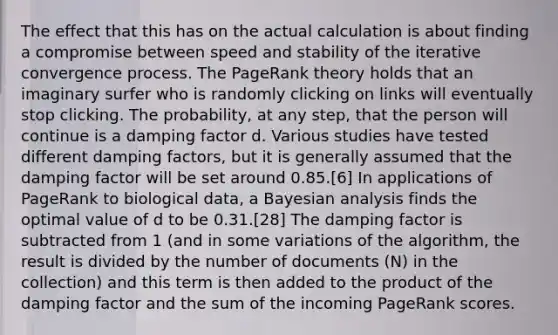 The effect that this has on the actual calculation is about finding a compromise between speed and stability of the iterative convergence process. The PageRank theory holds that an imaginary surfer who is randomly clicking on links will eventually stop clicking. The probability, at any step, that the person will continue is a damping factor d. Various studies have tested different damping factors, but it is generally assumed that the damping factor will be set around 0.85.[6] In applications of PageRank to biological data, a Bayesian analysis finds the optimal value of d to be 0.31.[28] The damping factor is subtracted from 1 (and in some variations of the algorithm, the result is divided by the number of documents (N) in the collection) and this term is then added to the product of the damping factor and the sum of the incoming PageRank scores.