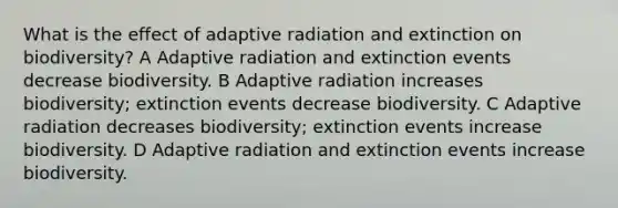 What is the effect of adaptive radiation and extinction on biodiversity? A Adaptive radiation and extinction events decrease biodiversity. B Adaptive radiation increases biodiversity; extinction events decrease biodiversity. C Adaptive radiation decreases biodiversity; extinction events increase biodiversity. D Adaptive radiation and extinction events increase biodiversity.