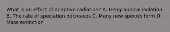 What is an effect of adaptive radiation? A. Geographical isolation B. The rate of speciation decreases C. Many new species form D. Mass extinction