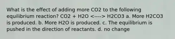 What is the effect of adding more CO2 to the following equilibrium reaction? CO2 + H2O H2CO3 a. More H2CO3 is produced. b. More H2O is produced. c. The equilibrium is pushed in the direction of reactants. d. no change