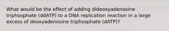 What would be the effect of adding dideoxyadenosine triphosphate (ddATP) to a <a href='https://www.questionai.com/knowledge/kofV2VQU2J-dna-replication' class='anchor-knowledge'>dna replication</a> reaction in a large excess of deoxyadenosine triphosphate (dATP)?