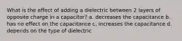 What is the effect of adding a dielectric between 2 layers of opposite charge in a capacitor? a. decreases the capacitance b. has no effect on the capacitance c. increases the capacitance d. depends on the type of dielectric