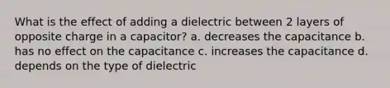 What is the effect of adding a dielectric between 2 layers of opposite charge in a capacitor? a. decreases the capacitance b. has no effect on the capacitance c. increases the capacitance d. depends on the type of dielectric