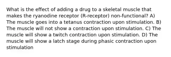 What is the effect of adding a drug to a skeletal muscle that makes the ryanodine receptor (R-receptor) non-functional? A) The muscle goes into a tetanus contraction upon stimulation. B) The muscle will not show a contraction upon stimulation. C) The muscle will show a twitch contraction upon stimulation. D) The muscle will show a latch stage during phasic contraction upon stimulation