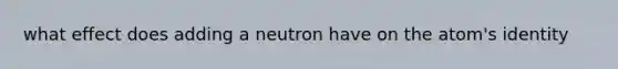 what effect does adding a neutron have on the atom's identity