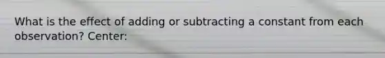 What is the effect of adding or subtracting a constant from each observation? Center: