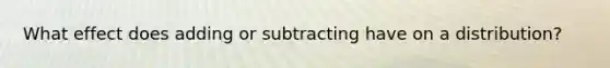 What effect does adding or subtracting have on a distribution?