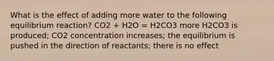 What is the effect of adding more water to the following equilibrium reaction? CO2 + H2O = H2CO3 more H2CO3 is produced; CO2 concentration increases; the equilibrium is pushed in the direction of reactants; there is no effect