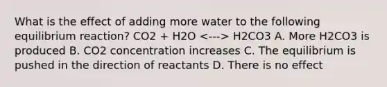 What is the effect of adding more water to the following equilibrium reaction? CO2 + H2O H2CO3 A. More H2CO3 is produced B. CO2 concentration increases C. The equilibrium is pushed in the direction of reactants D. There is no effect