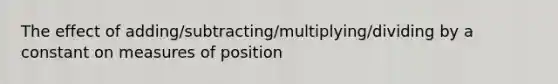 The effect of adding/subtracting/multiplying/dividing by a constant on measures of position