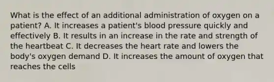 What is the effect of an additional administration of oxygen on a patient? A. It increases a patient's blood pressure quickly and effectively B. It results in an increase in the rate and strength of the heartbeat C. It decreases the heart rate and lowers the body's oxygen demand D. It increases the amount of oxygen that reaches the cells