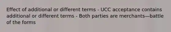 Effect of additional or different terms - UCC acceptance contains additional or different terms - Both parties are merchants—battle of the forms