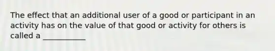 The effect that an additional user of a good or participant in an activity has on the value of that good or activity for others is called a ___________