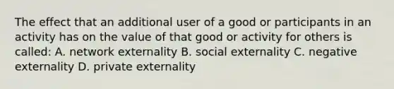 The effect that an additional user of a good or participants in an activity has on the value of that good or activity for others is called: A. network externality B. social externality C. negative externality D. private externality