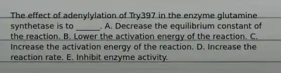 The effect of adenylylation of Try397 in the enzyme glutamine synthetase is to ______. A. Decrease the equilibrium constant of the reaction. B. Lower the activation energy of the reaction. C. Increase the activation energy of the reaction. D. Increase the reaction rate. E. Inhibit enzyme activity.