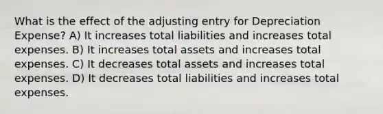 What is the effect of the adjusting entry for Depreciation Expense? A) It increases total liabilities and increases total expenses. B) It increases total assets and increases total expenses. C) It decreases total assets and increases total expenses. D) It decreases total liabilities and increases total expenses.