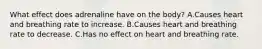 What effect does adrenaline have on the body? A.Causes heart and breathing rate to increase. B.Causes heart and breathing rate to decrease. C.Has no effect on heart and breathing rate.