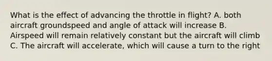 What is the effect of advancing the throttle in flight? A. both aircraft groundspeed and angle of attack will increase B. Airspeed will remain relatively constant but the aircraft will climb C. The aircraft will accelerate, which will cause a turn to the right