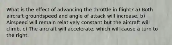 What is the effect of advancing the throttle in flight? a) Both aircraft groundspeed and angle of attack will increase. b) Airspeed will remain relatively constant but the aircraft will climb. c) The aircraft will accelerate, which will cause a turn to the right.