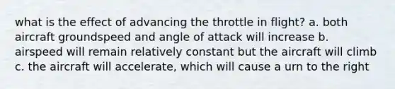 what is the effect of advancing the throttle in flight? a. both aircraft groundspeed and angle of attack will increase b. airspeed will remain relatively constant but the aircraft will climb c. the aircraft will accelerate, which will cause a urn to the right