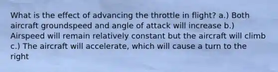 What is the effect of advancing the throttle in flight? a.) Both aircraft groundspeed and angle of attack will increase b.) Airspeed will remain relatively constant but the aircraft will climb c.) The aircraft will accelerate, which will cause a turn to the right