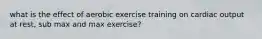 what is the effect of aerobic exercise training on cardiac output at rest, sub max and max exercise?