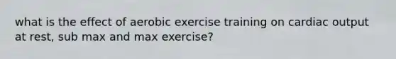 what is the effect of aerobic exercise training on cardiac output at rest, sub max and max exercise?