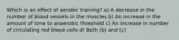 Which is an effect of aerobic training? a) A decrease in the number of blood vessels in the muscles b) An increase in the amount of time to anaerobic threshold c) An increase in number of circulating red blood cells d) Both (b) and (c)