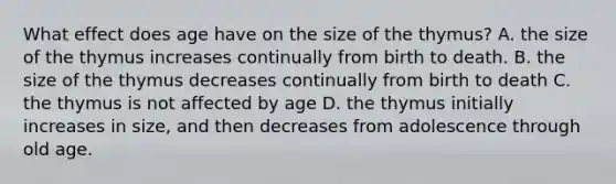 What effect does age have on the size of the thymus? A. the size of the thymus increases continually from birth to death. B. the size of the thymus decreases continually from birth to death C. the thymus is not affected by age D. the thymus initially increases in size, and then decreases from adolescence through old age.