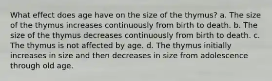 What effect does age have on the size of the thymus? a. The size of the thymus increases continuously from birth to death. b. The size of the thymus decreases continuously from birth to death. c. The thymus is not affected by age. d. The thymus initially increases in size and then decreases in size from adolescence through old age.