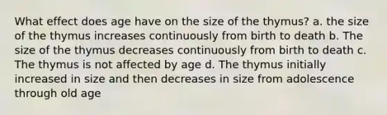 What effect does age have on the size of the thymus? a. the size of the thymus increases continuously from birth to death b. The size of the thymus decreases continuously from birth to death c. The thymus is not affected by age d. The thymus initially increased in size and then decreases in size from adolescence through old age