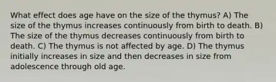 What effect does age have on the size of the thymus? A) The size of the thymus increases continuously from birth to death. B) The size of the thymus decreases continuously from birth to death. C) The thymus is not affected by age. D) The thymus initially increases in size and then decreases in size from adolescence through old age.