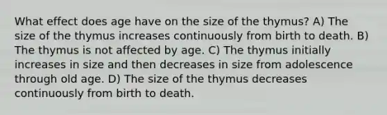 What effect does age have on the size of the thymus? A) The size of the thymus increases continuously from birth to death. B) The thymus is not affected by age. C) The thymus initially increases in size and then decreases in size from adolescence through old age. D) The size of the thymus decreases continuously from birth to death.