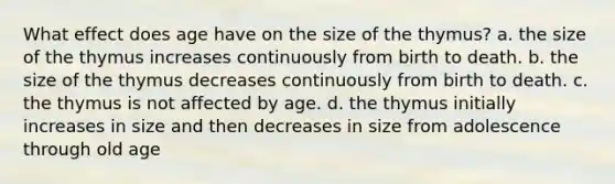 What effect does age have on the size of the thymus? a. the size of the thymus increases continuously from birth to death. b. the size of the thymus decreases continuously from birth to death. c. the thymus is not affected by age. d. the thymus initially increases in size and then decreases in size from adolescence through old age