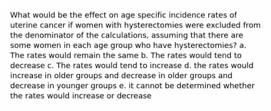 What would be the effect on age specific incidence rates of uterine cancer if women with hysterectomies were excluded from the denominator of the calculations, assuming that there are some women in each age group who have hysterectomies? a. The rates would remain the same b. The rates would tend to decrease c. The rates would tend to increase d. the rates would increase in older groups and decrease in older groups and decrease in younger groups e. it cannot be determined whether the rates would increase or decrease