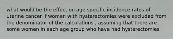 what would be the effect on age specific incidence rates of uterine cancer if women with hysterectomies were excluded from the denominator of the calculations , assuming that there are some women in each age group who have had hysterectomies