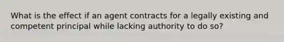 What is the effect if an agent contracts for a legally existing and competent principal while lacking authority to do so?