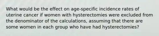 What would be the effect on age-specific incidence rates of uterine cancer if women with hysterectomies were excluded from the denominator of the calculations, assuming that there are some women in each group who have had hysterectomies?