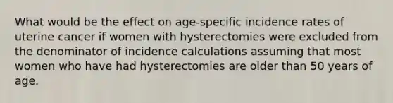 What would be the effect on age-specific incidence rates of uterine cancer if women with hysterectomies were excluded from the denominator of incidence calculations assuming that most women who have had hysterectomies are older than 50 years of age.